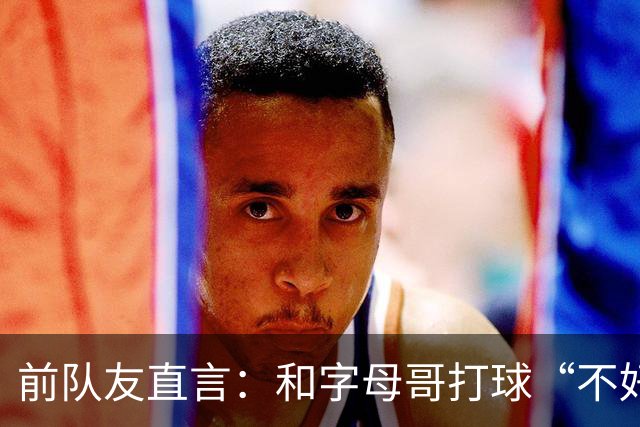 前队友直言：和字母哥打球“不好玩”，他得改打法